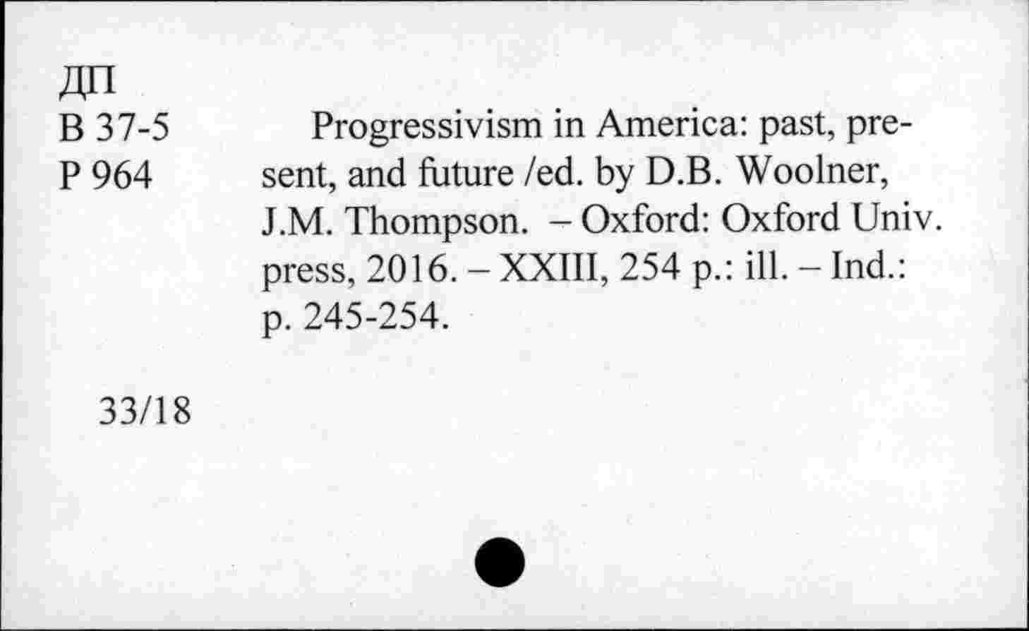 ﻿JU I
B 37-5
P 964
Progressivism in America: past, present, and future /ed. by D.B. Woolner, J.M. Thompson. - Oxford: Oxford Univ, press, 2016. - XXIII, 254 p.: ill. - Ind.: p. 245-254.
33/18